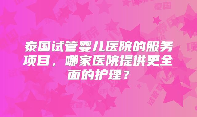 泰国试管婴儿医院的服务项目，哪家医院提供更全面的护理？