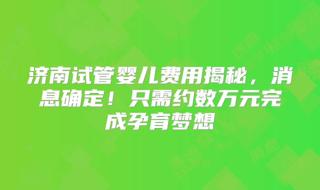 济南试管婴儿费用揭秘，消息确定！只需约数万元完成孕育梦想
