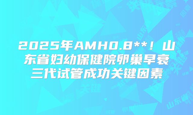 2025年AMH0.8**！山东省妇幼保健院卵巢早衰三代试管成功关键因素