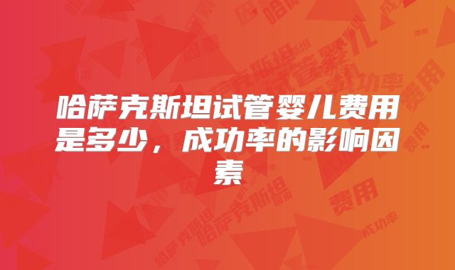 哈萨克斯坦试管婴儿费用是多少，成功率的影响因素