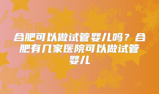合肥可以做试管婴儿吗？合肥有几家医院可以做试管婴儿
