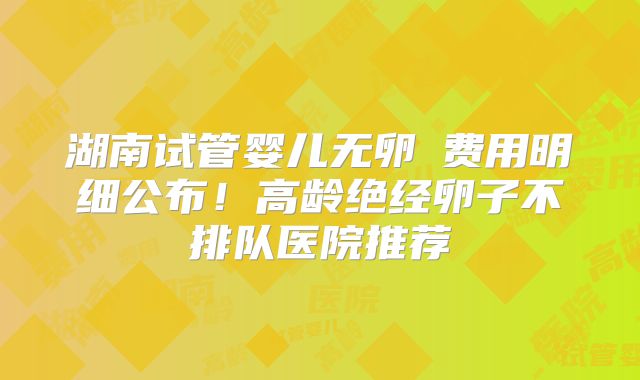 湖南试管婴儿无卵�费用明细公布！高龄绝经卵子不排队医院推荐
