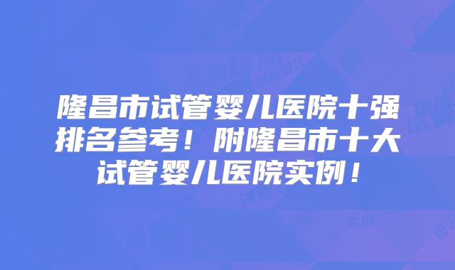 隆昌市试管婴儿医院十强排名参考！附隆昌市十大试管婴儿医院实例！