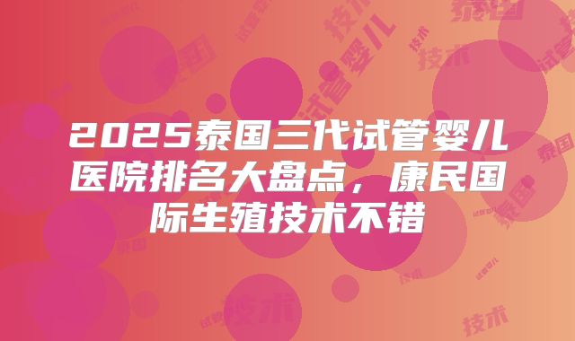 2025泰国三代试管婴儿医院排名大盘点，康民国际生殖技术不错