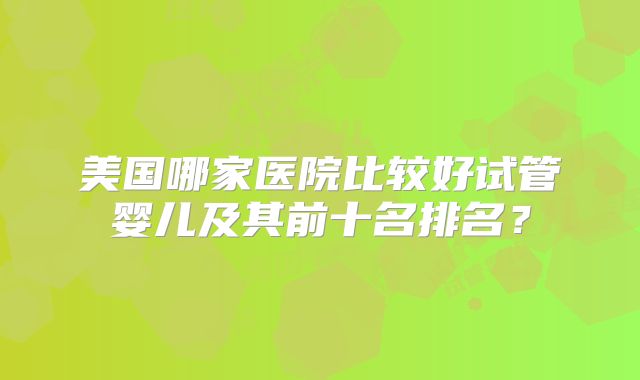 美国哪家医院比较好试管婴儿及其前十名排名？