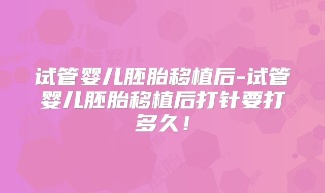 试管婴儿胚胎移植后-试管婴儿胚胎移植后打针要打多久!