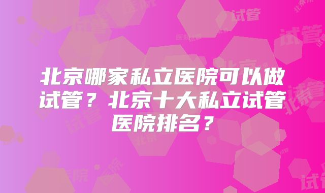 北京哪家私立医院可以做试管？北京十大私立试管医院排名？