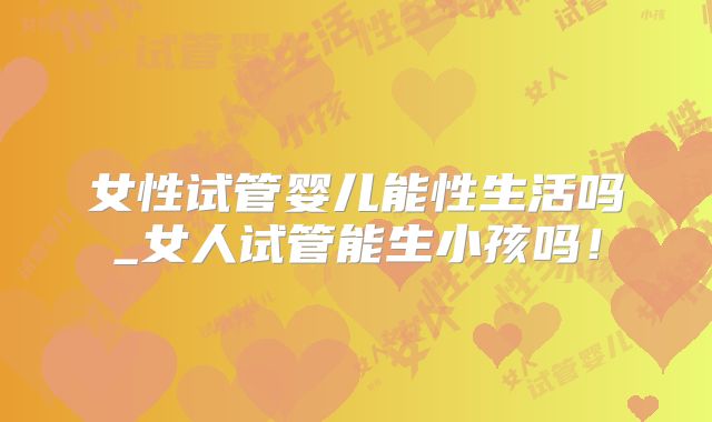 女性试管婴儿能性生活吗_女人试管能生小孩吗!
