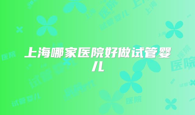 上海哪家医院好做试管婴儿