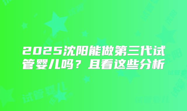 2025沈阳能做第三代试管婴儿吗？且看这些分析
