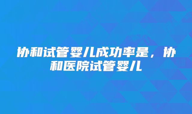 协和试管婴儿成功率是，协和医院试管婴儿