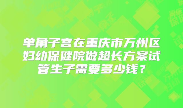 单角子宫在重庆市万州区妇幼保健院做超长方案试管生子需要多少钱？