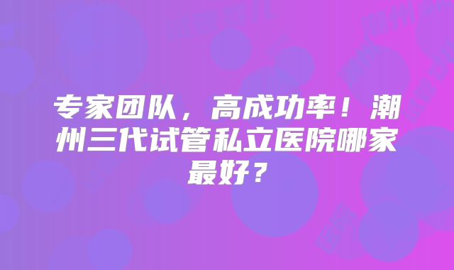 专家团队，高成功率！潮州三代试管私立医院哪家最好？