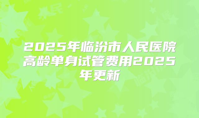 2025年临汾市人民医院高龄单身试管费用2025年更新