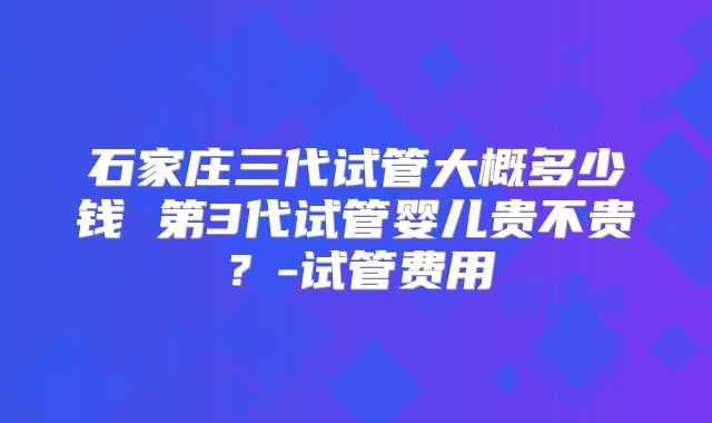 石家庄三代试管大概多少钱 第3代试管婴儿贵不贵？-试管费用
