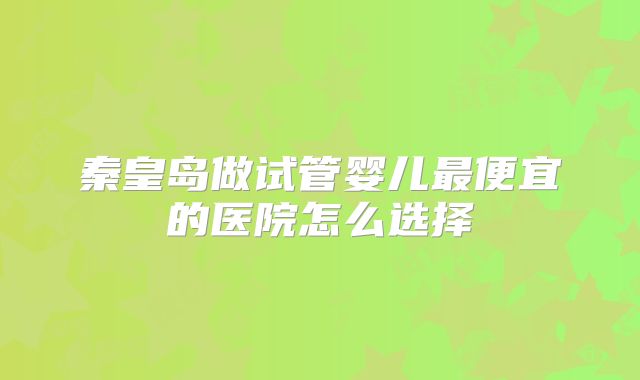 秦皇岛做试管婴儿最便宜的医院怎么选择
