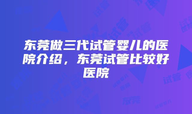 东莞做三代试管婴儿的医院介绍，东莞试管比较好医院