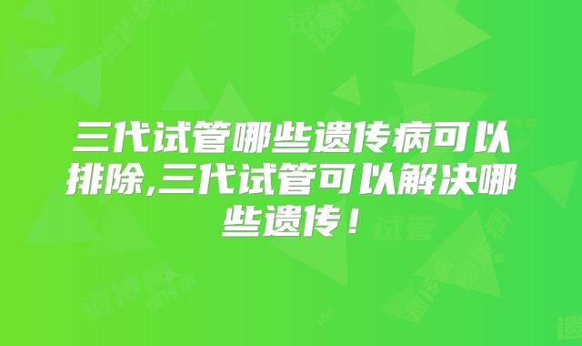 三代试管哪些遗传病可以排除,三代试管可以解决哪些遗传！