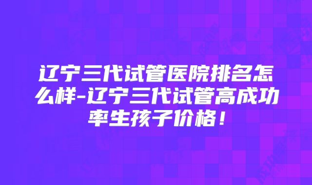 辽宁三代试管医院排名怎么样-辽宁三代试管高成功率生孩子价格！
