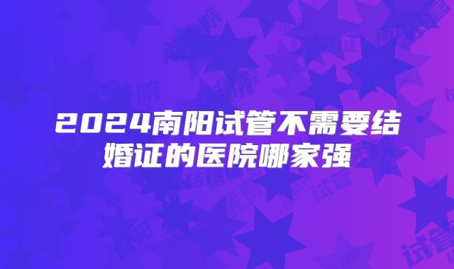 2024南阳试管不需要结婚证的医院哪家强
