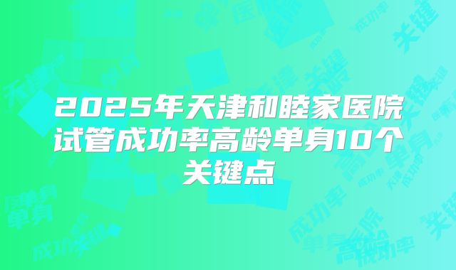 2025年天津和睦家医院试管成功率高龄单身10个关键点