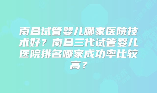 南昌试管婴儿哪家医院技术好？南昌三代试管婴儿医院排名哪家成功率比较高？
