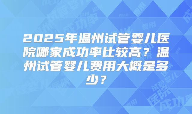 2025年温州试管婴儿医院哪家成功率比较高？温州试管婴儿费用大概是多少？