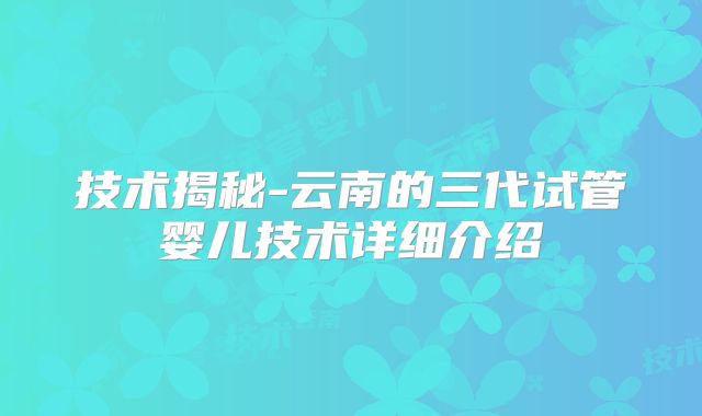 技术揭秘-云南的三代试管婴儿技术详细介绍