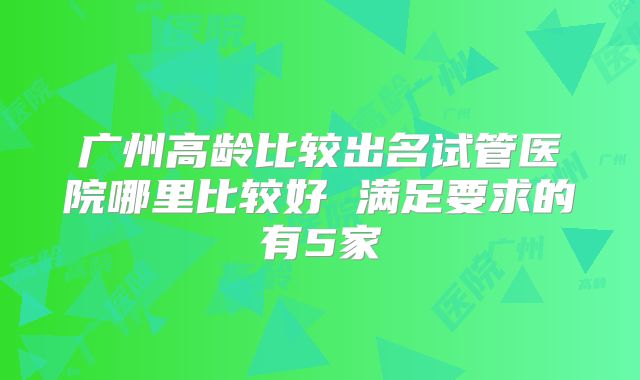 广州高龄比较出名试管医院哪里比较好 满足要求的有5家