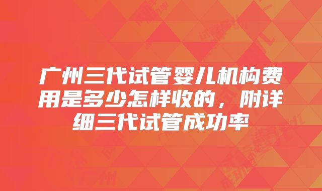 广州三代试管婴儿机构费用是多少怎样收的,附详细三代试管成功率