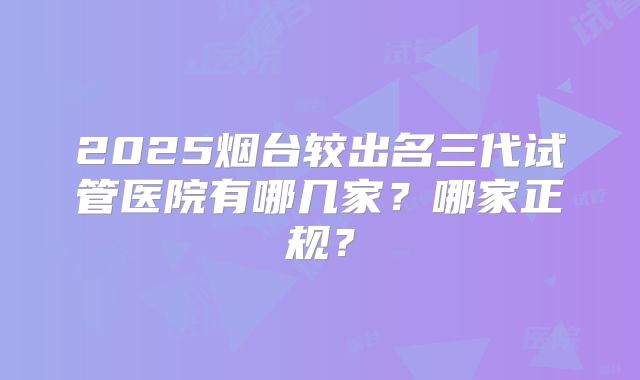 2025烟台较出名三代试管医院有哪几家？哪家正规？