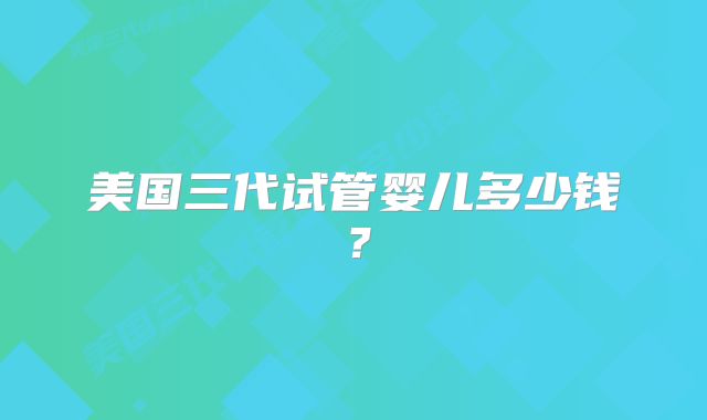美国三代试管婴儿多少钱？