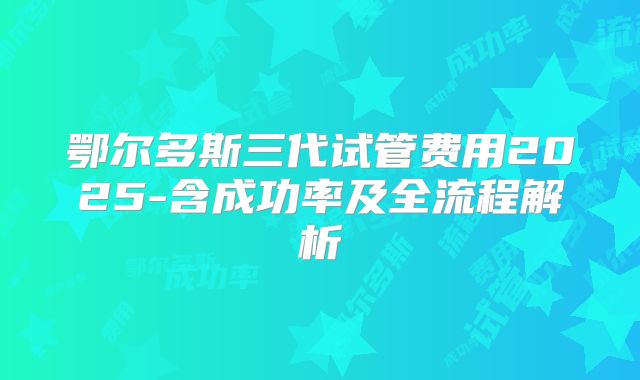 鄂尔多斯三代试管费用2025-含成功率及全流程解析