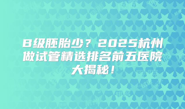 B级胚胎少？2025杭州做试管精选排名前五医院大揭秘！