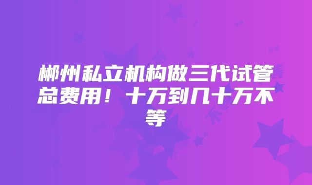 郴州私立机构做三代试管总费用!十万到几十万不等