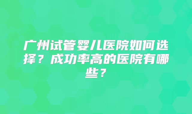广州试管婴儿医院如何选择？成功率高的医院有哪些？