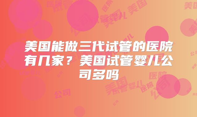 美国能做三代试管的医院有几家？美国试管婴儿公司多吗