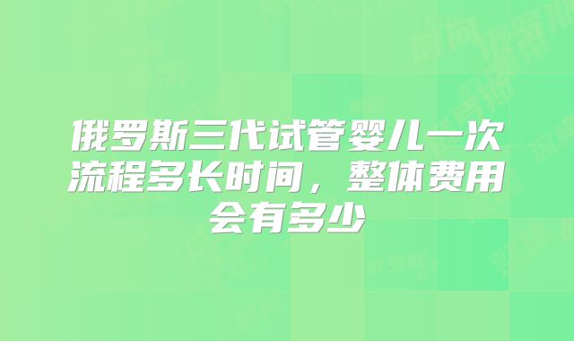 俄罗斯三代试管婴儿一次流程多长时间，整体费用会有多少