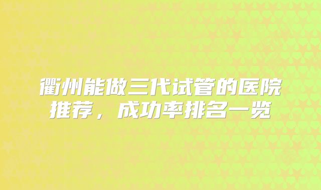 衢州能做三代试管的医院推荐，成功率排名一览