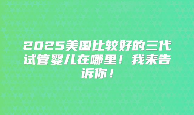 2025美国比较好的三代试管婴儿在哪里!我来告诉你!
