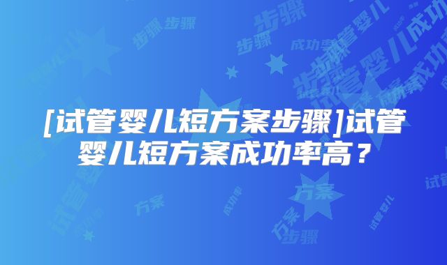 [试管婴儿短方案步骤]试管婴儿短方案成功率高？