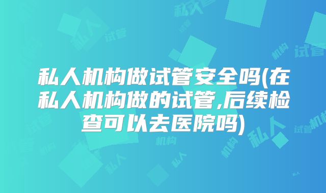 私人机构做试管安全吗(在私人机构做的试管,后续检查可以去医院吗)