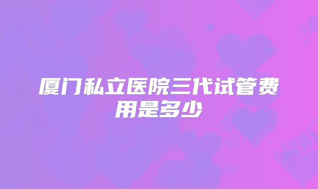 厦门私立医院三代试管费用是多少