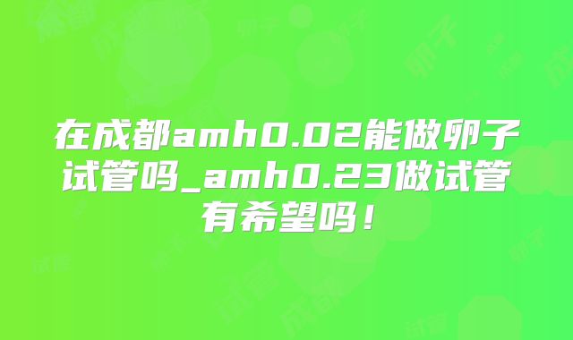 在成都amh0.02能做卵子试管吗_amh0.23做试管有希望吗！