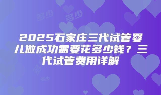 2025石家庄三代试管婴儿做成功需要花多少钱？三代试管费用详解