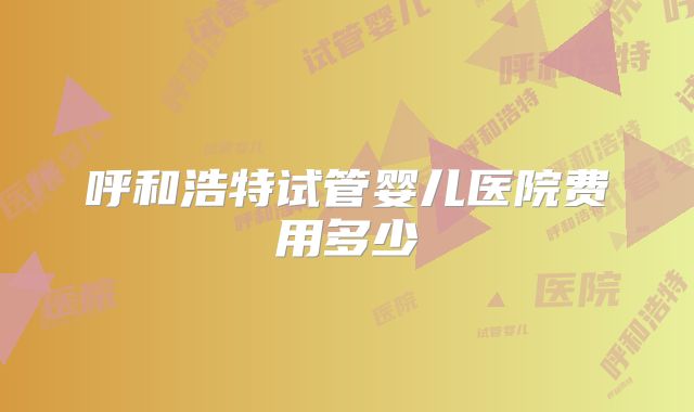 呼和浩特试管婴儿医院费用多少