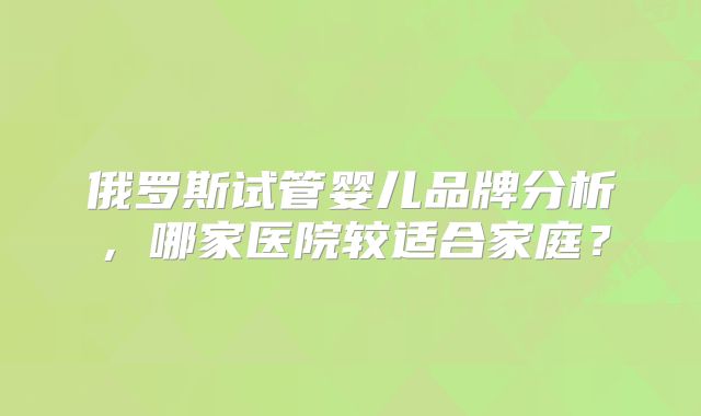 俄罗斯试管婴儿品牌分析，哪家医院较适合家庭？