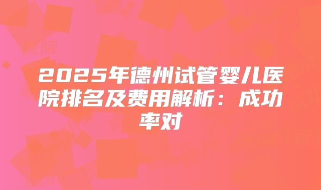 2025年德州试管婴儿医院排名及费用解析：成功率对