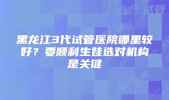 黑龙江3代试管医院哪里较好？要顺利生娃选对机构是关键