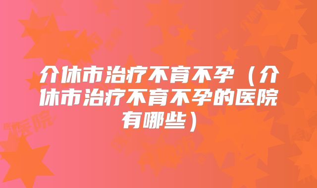 介休市治疗不育不孕（介休市治疗不育不孕的医院有哪些）